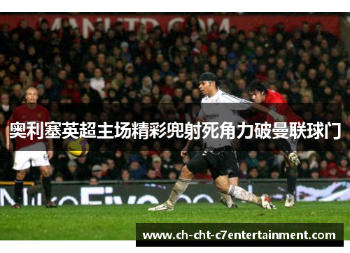 奥利塞英超主场精彩兜射死角力破曼联球门 奥利塞英超主场精彩兜射死角力破曼联球门