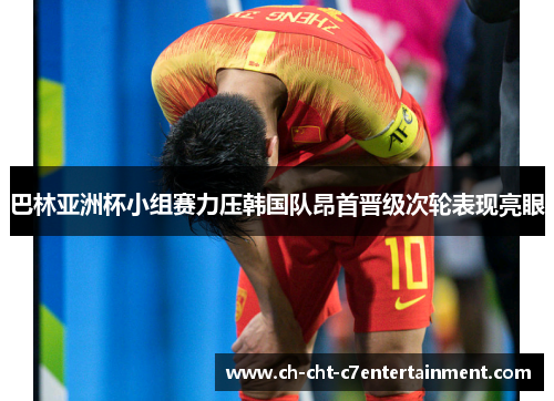 巴林亚洲杯小组赛力压韩国队昂首晋级次轮表现亮眼