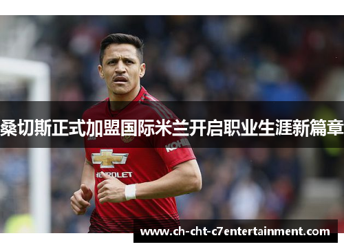 桑切斯正式加盟国际米兰开启职业生涯新篇章