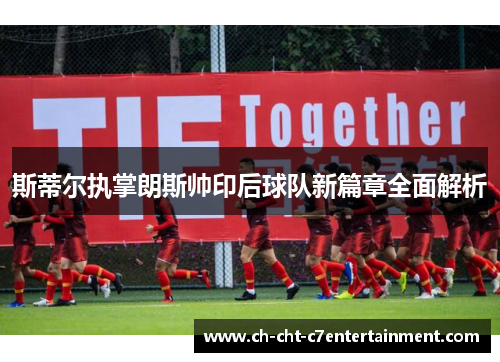 斯蒂尔执掌朗斯帅印后球队新篇章全面解析